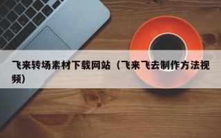 张掖飞来转场素材下载网站（飞来飞去制作方法视频）