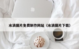 张掖水滴图片免费制作网站（水滴图片下载）