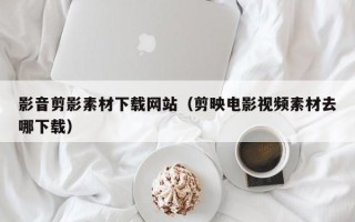 张掖影音剪影素材下载网站（剪映电影视频素材去哪下载）